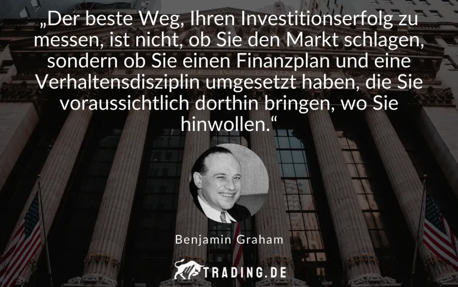 Trading-Zitat Benjamin Graham: „Der beste Weg, Ihren Investitionserfolg zu messen, ist nicht, ob Sie den Markt schlagen, sondern ob Sie einen Finanzplan und eine Verhaltensdisziplin umgesetzt haben, die Sie voraussichtlich dorthin bringen, wo Sie hinwollen.“